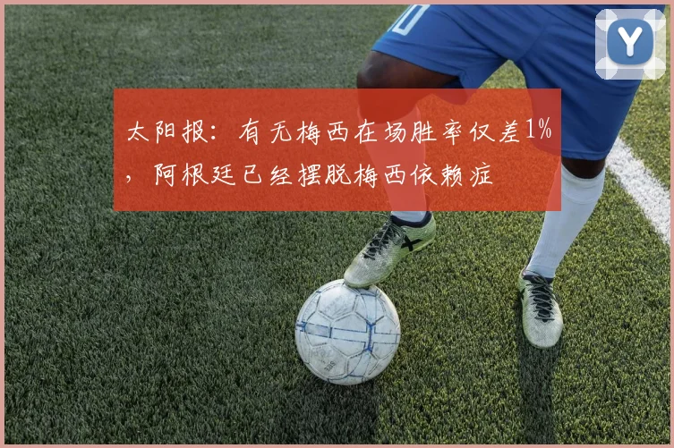 太阳报：有无梅西在场胜率仅差1%，阿根廷已经摆脱梅西依赖症